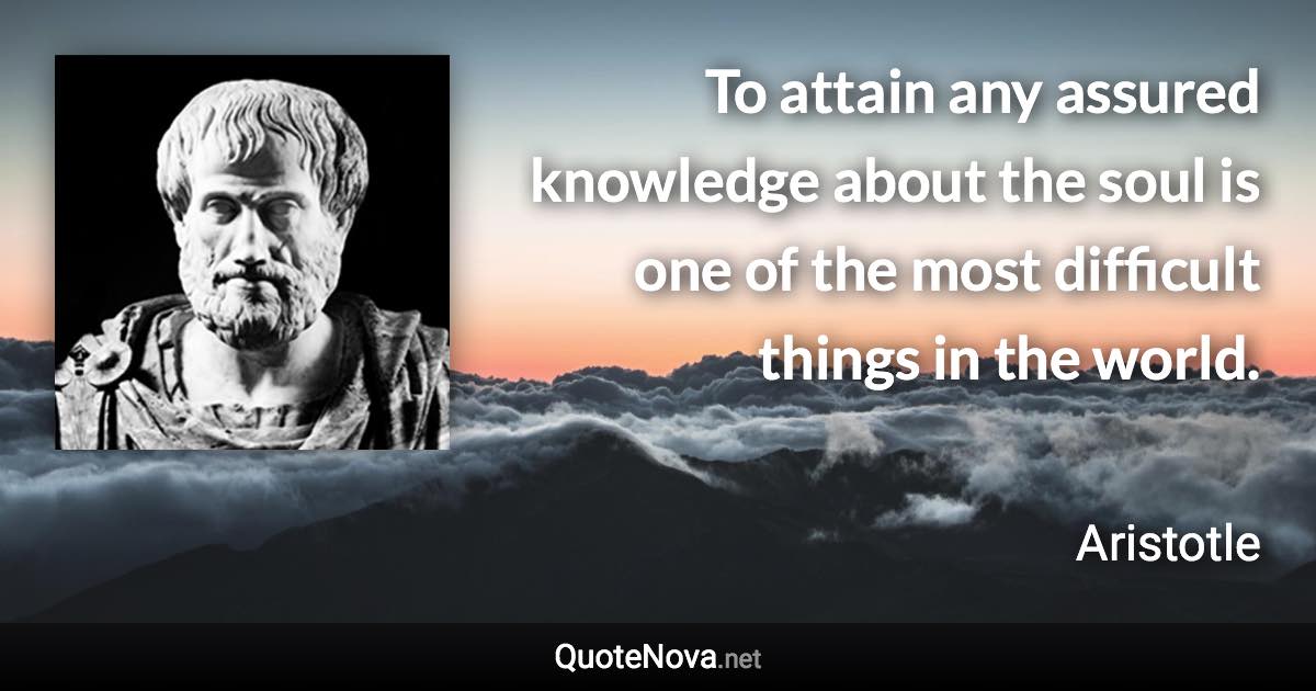 To attain any assured knowledge about the soul is one of the most difficult things in the world. - Aristotle quote