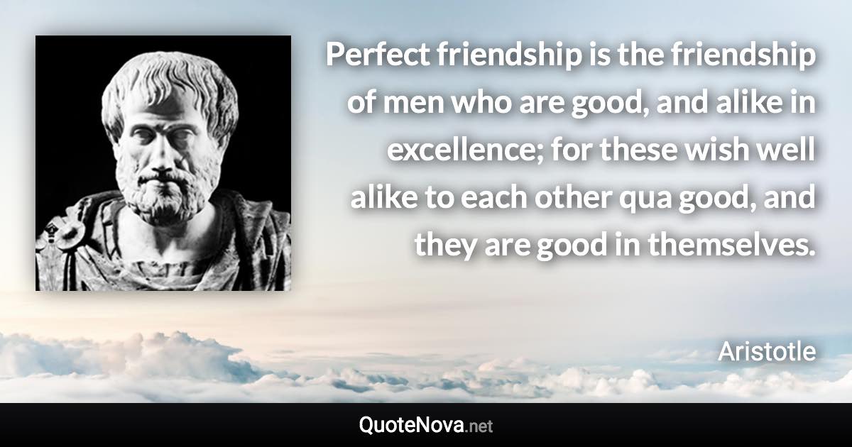 Perfect friendship is the friendship of men who are good, and alike in excellence; for these wish well alike to each other qua good, and they are good in themselves. - Aristotle quote