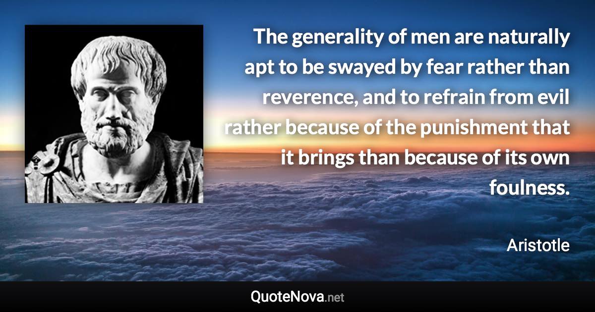 The generality of men are naturally apt to be swayed by fear rather than reverence, and to refrain from evil rather because of the punishment that it brings than because of its own foulness. - Aristotle quote