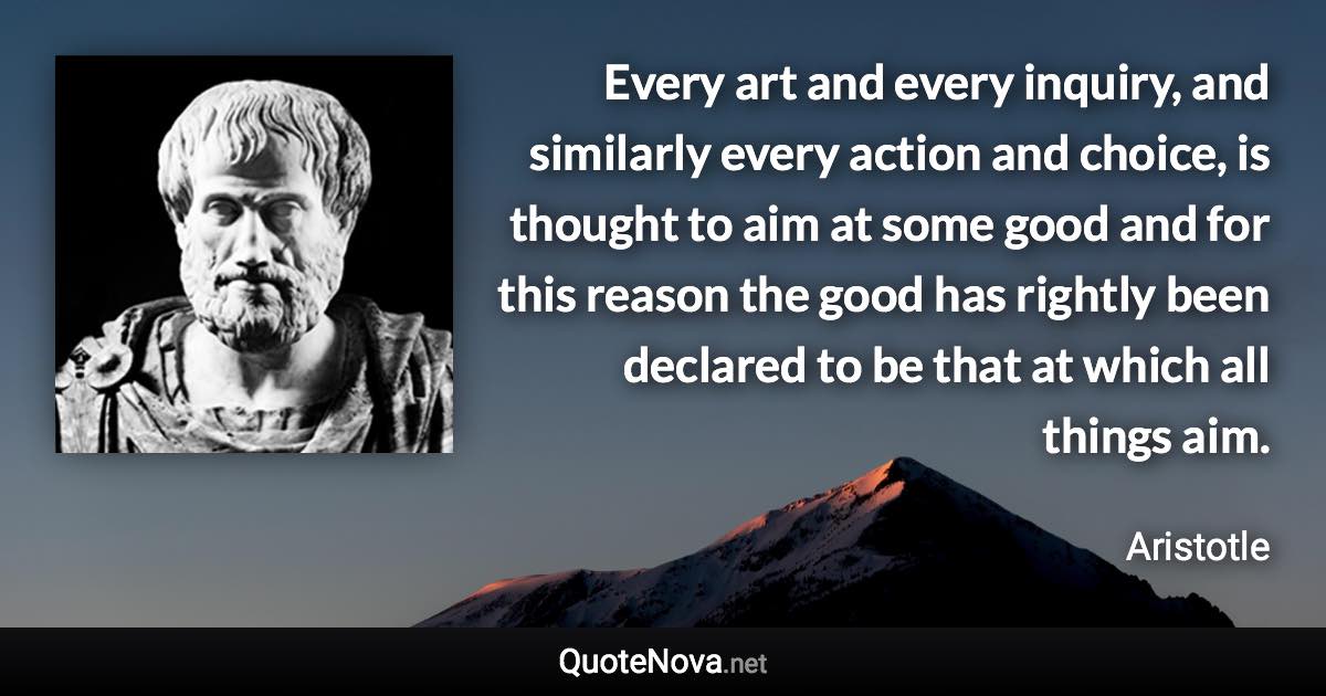 Every art and every inquiry, and similarly every action and choice, is thought to aim at some good and for this reason the good has rightly been declared to be that at which all things aim. - Aristotle quote