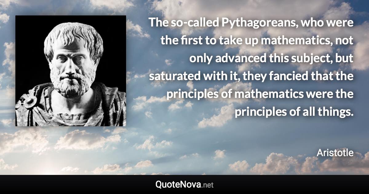 The so-called Pythagoreans, who were the first to take up mathematics, not only advanced this subject, but saturated with it, they fancied that the principles of mathematics were the principles of all things. - Aristotle quote