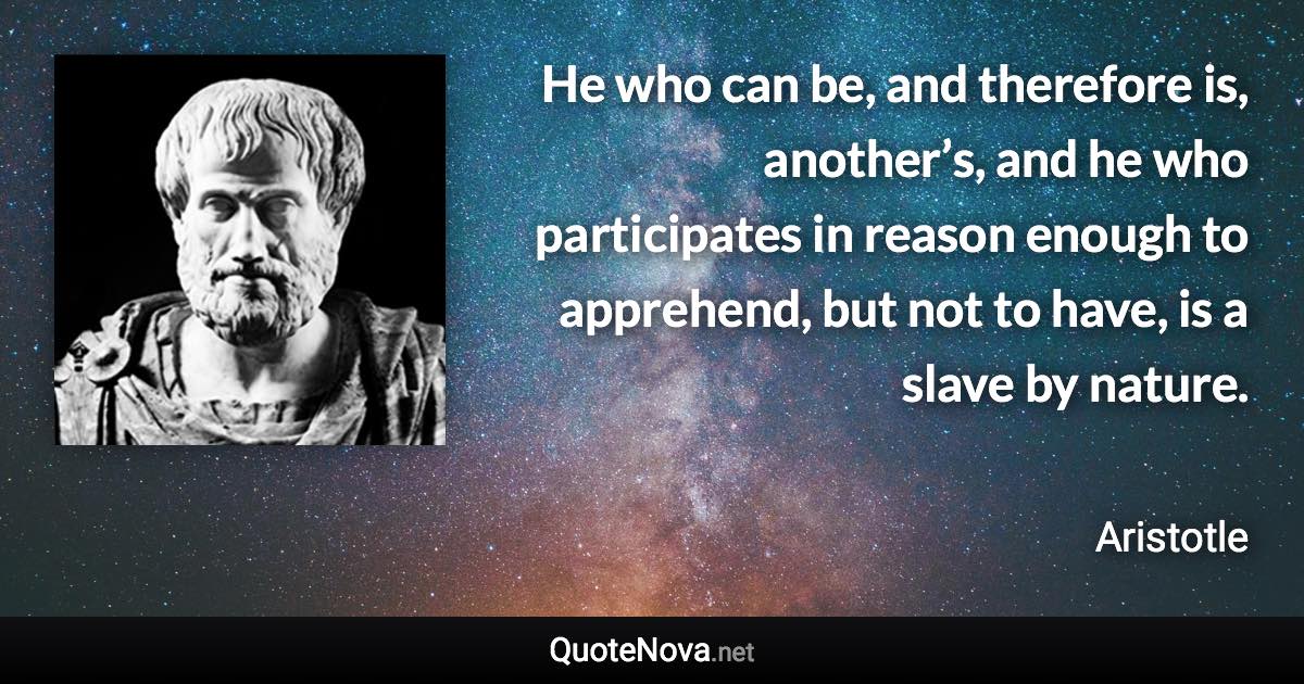 He who can be, and therefore is, another’s, and he who participates in reason enough to apprehend, but not to have, is a slave by nature. - Aristotle quote