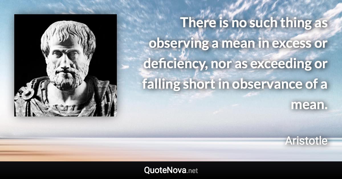 There is no such thing as observing a mean in excess or deficiency, nor as exceeding or falling short in observance of a mean. - Aristotle quote