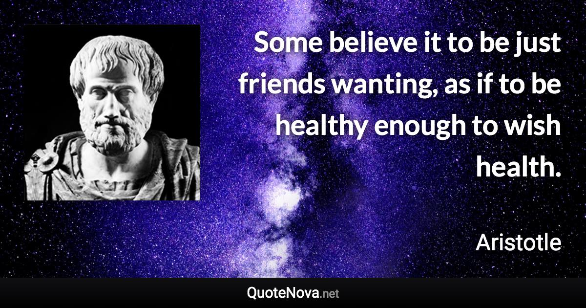 Some believe it to be just friends wanting, as if to be healthy enough to wish health. - Aristotle quote