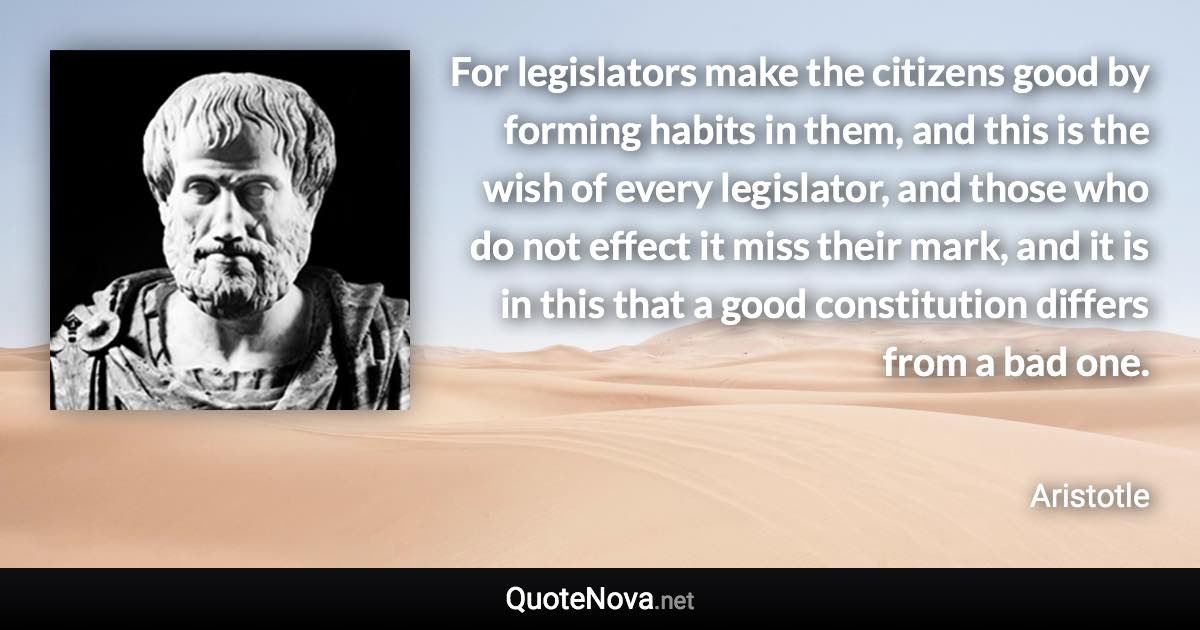 For legislators make the citizens good by forming habits in them, and this is the wish of every legislator, and those who do not effect it miss their mark, and it is in this that a good constitution differs from a bad one. - Aristotle quote