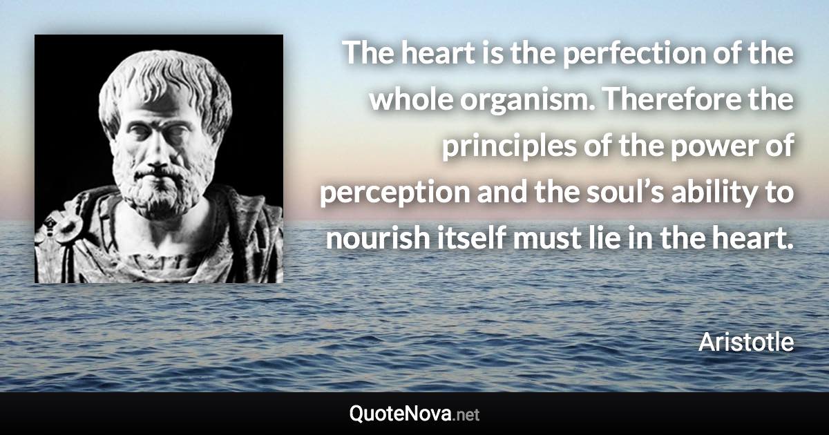 The heart is the perfection of the whole organism. Therefore the principles of the power of perception and the soul’s ability to nourish itself must lie in the heart. - Aristotle quote