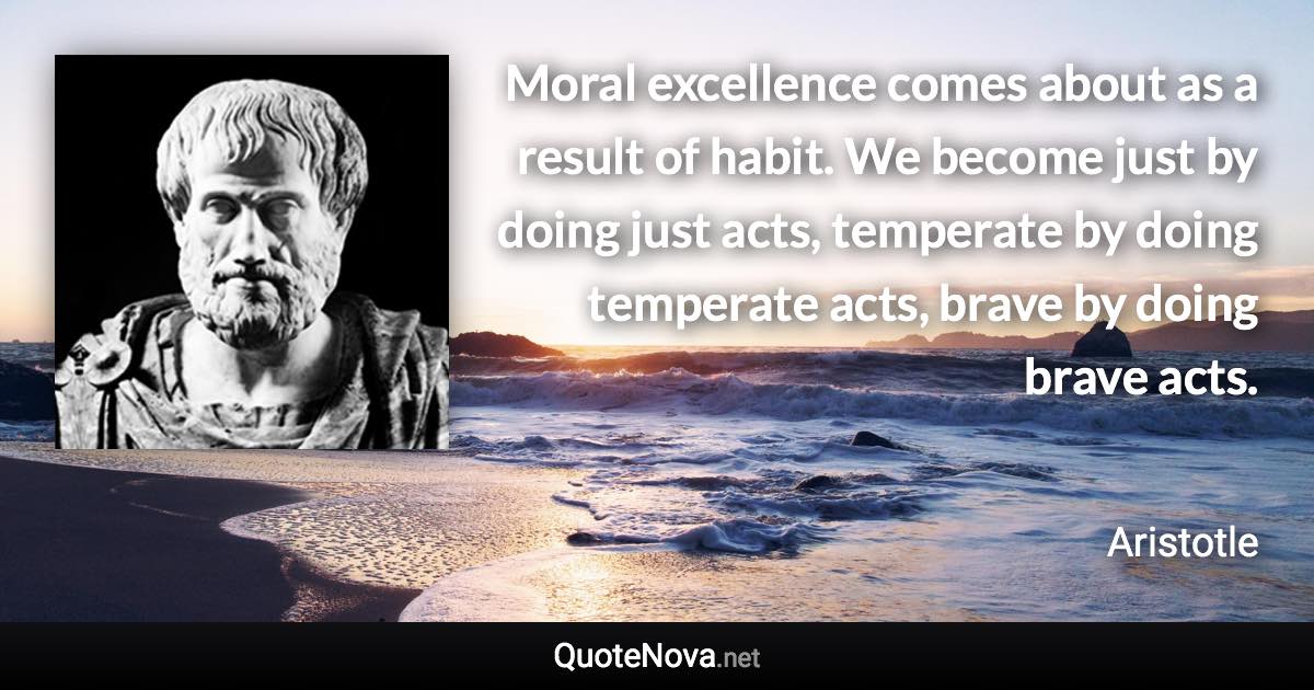 Moral excellence comes about as a result of habit. We become just by doing just acts, temperate by doing temperate acts, brave by doing brave acts. - Aristotle quote