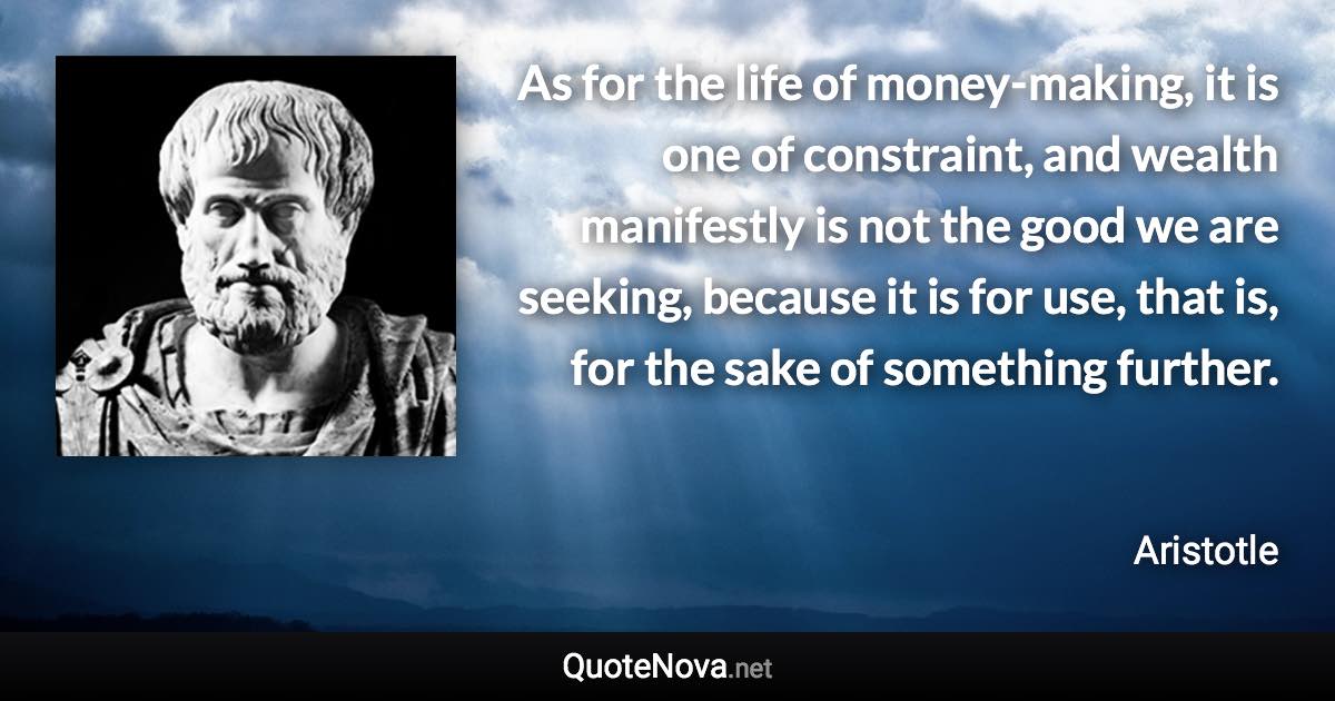 As for the life of money-making, it is one of constraint, and wealth manifestly is not the good we are seeking, because it is for use, that is, for the sake of something further. - Aristotle quote