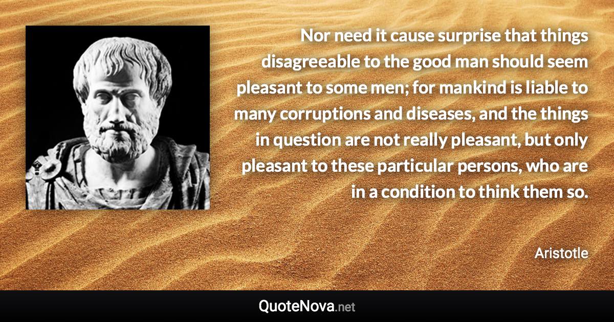 Nor need it cause surprise that things disagreeable to the good man should seem pleasant to some men; for mankind is liable to many corruptions and diseases, and the things in question are not really pleasant, but only pleasant to these particular persons, who are in a condition to think them so. - Aristotle quote