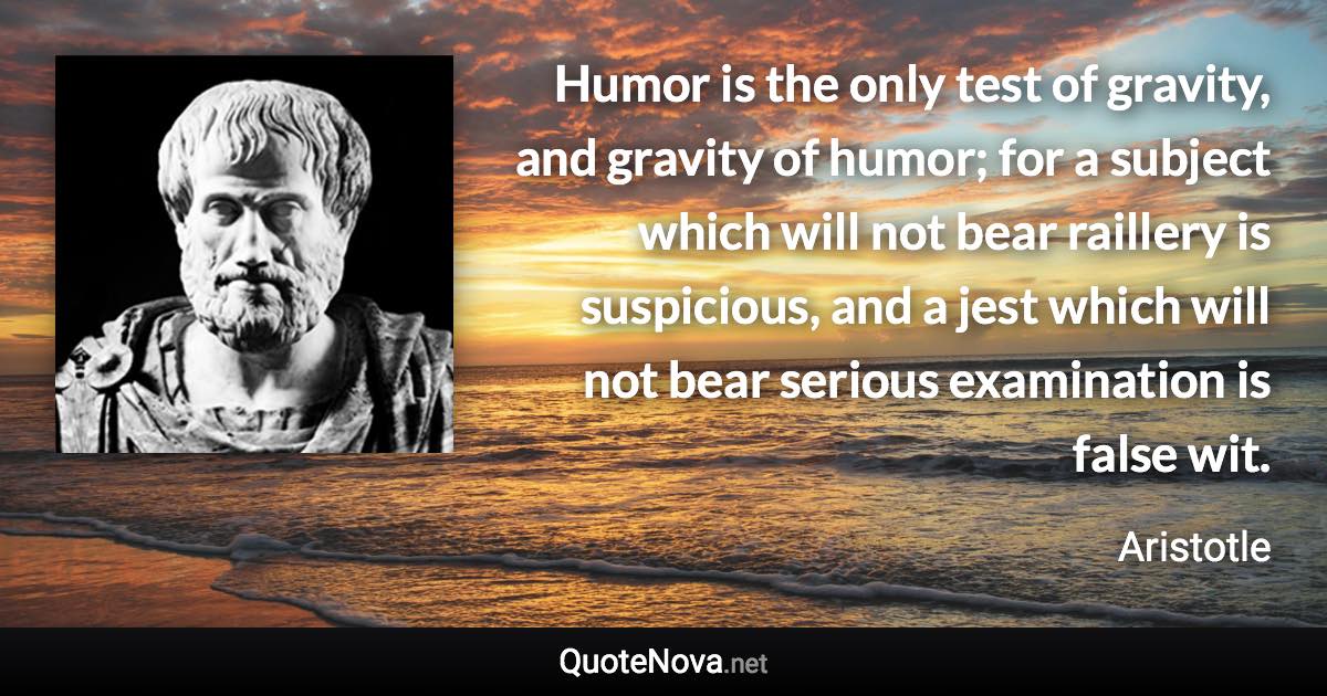 Humor is the only test of gravity, and gravity of humor; for a subject which will not bear raillery is suspicious, and a jest which will not bear serious examination is false wit. - Aristotle quote