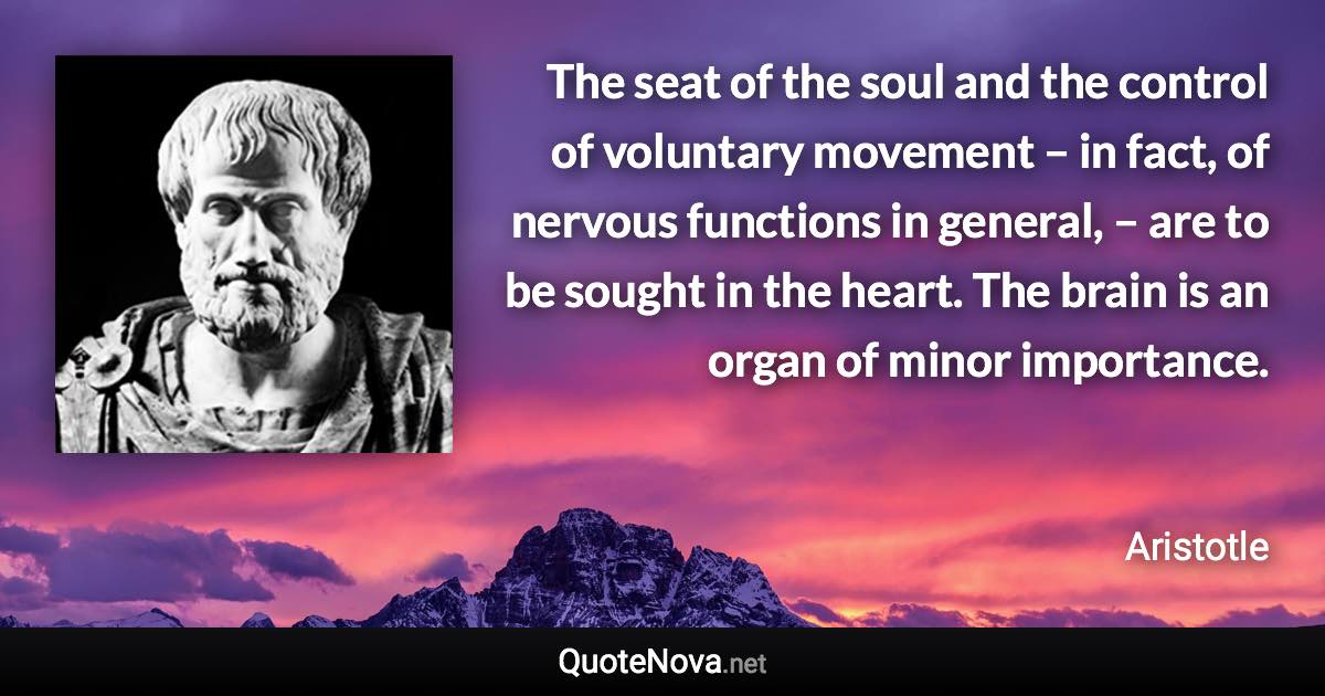 The seat of the soul and the control of voluntary movement – in fact, of nervous functions in general, – are to be sought in the heart. The brain is an organ of minor importance. - Aristotle quote