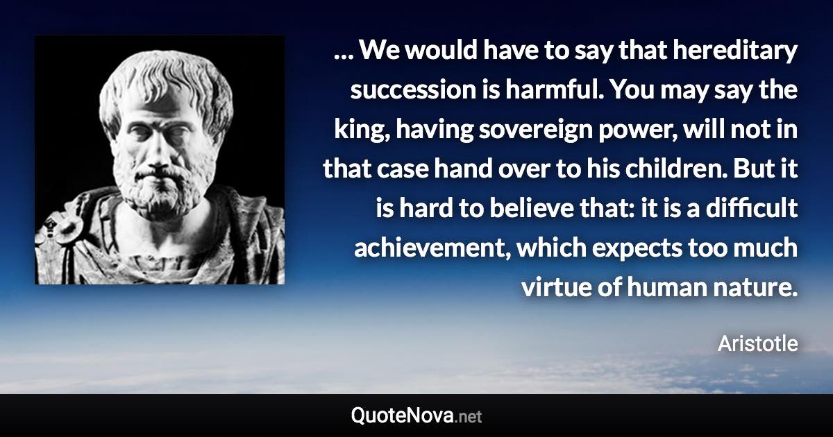 … We would have to say that hereditary succession is harmful. You may say the king, having sovereign power, will not in that case hand over to his children. But it is hard to believe that: it is a difficult achievement, which expects too much virtue of human nature. - Aristotle quote