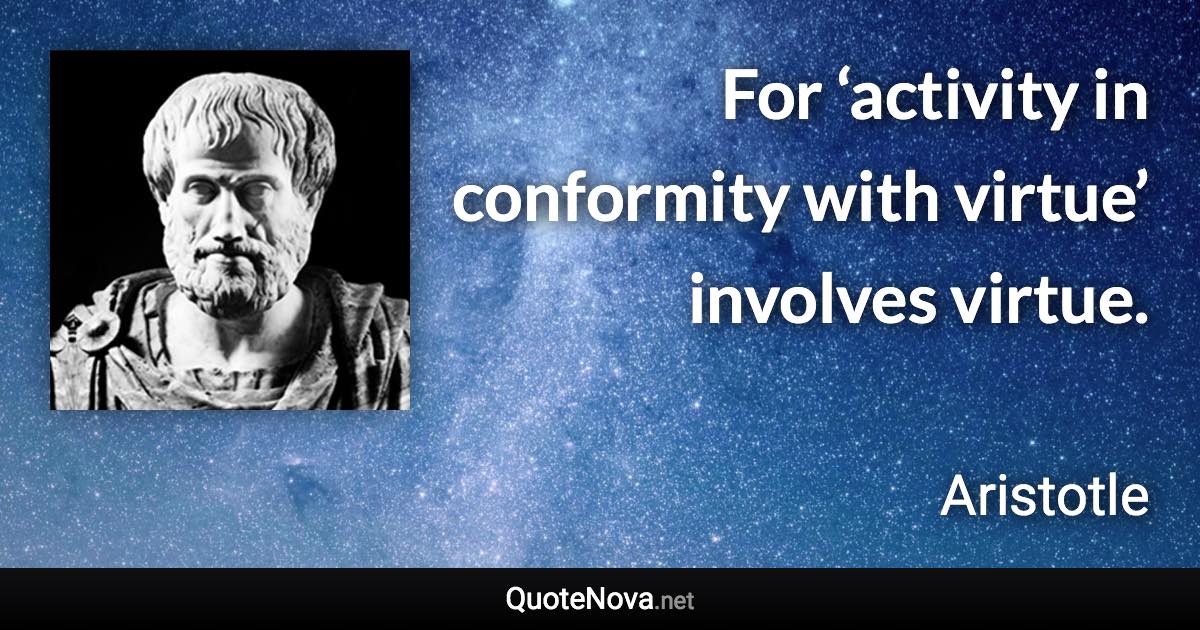 For ‘activity in conformity with virtue’ involves virtue. - Aristotle quote
