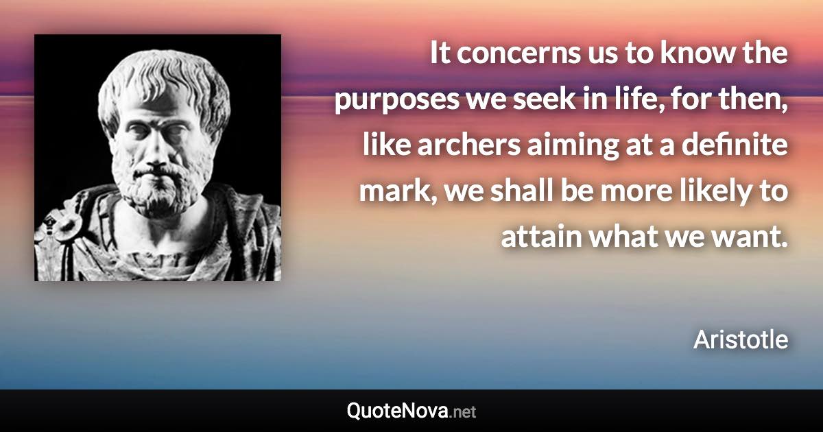 It concerns us to know the purposes we seek in life, for then, like archers aiming at a definite mark, we shall be more likely to attain what we want. - Aristotle quote