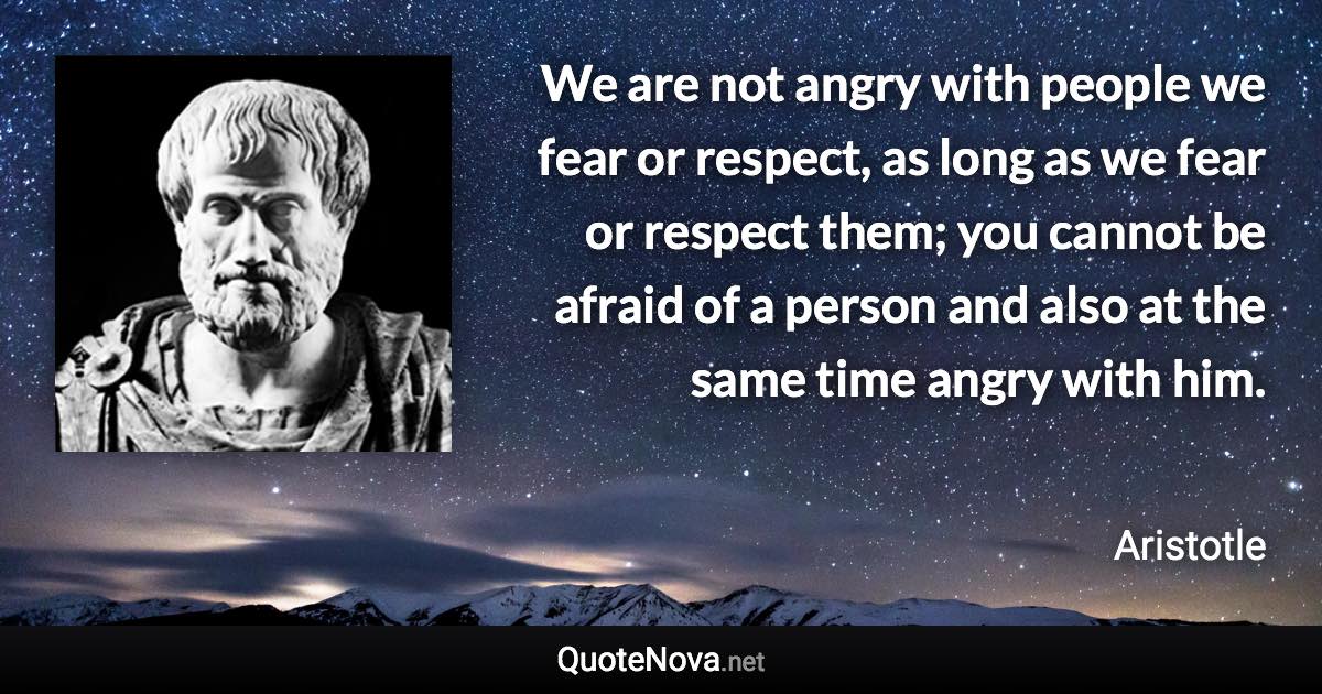 We are not angry with people we fear or respect, as long as we fear or respect them; you cannot be afraid of a person and also at the same time angry with him. - Aristotle quote