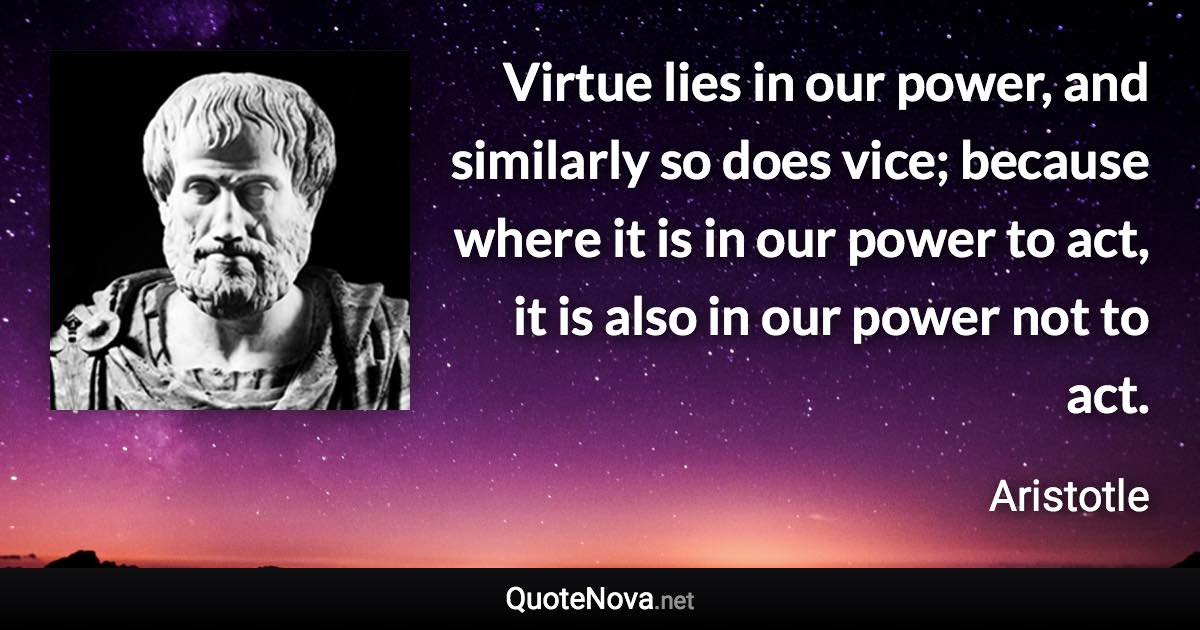 Virtue lies in our power, and similarly so does vice; because where it is in our power to act, it is also in our power not to act. - Aristotle quote