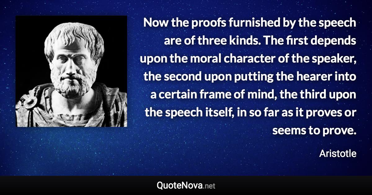 Now the proofs furnished by the speech are of three kinds. The first depends upon the moral character of the speaker, the second upon putting the hearer into a certain frame of mind, the third upon the speech itself, in so far as it proves or seems to prove. - Aristotle quote