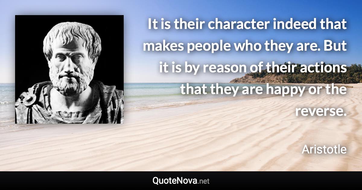 It is their character indeed that makes people who they are. But it is by reason of their actions that they are happy or the reverse. - Aristotle quote