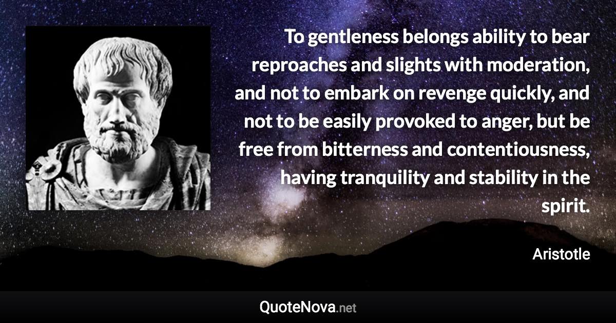 To gentleness belongs ability to bear reproaches and slights with moderation, and not to embark on revenge quickly, and not to be easily provoked to anger, but be free from bitterness and contentiousness, having tranquility and stability in the spirit. - Aristotle quote