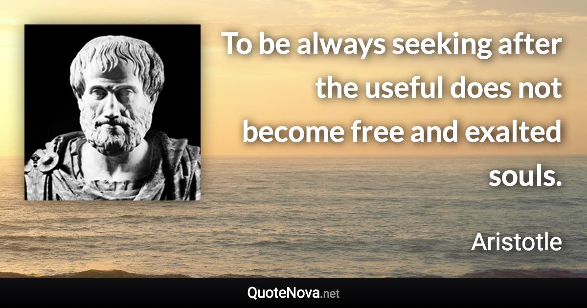 To be always seeking after the useful does not become free and exalted souls. - Aristotle quote