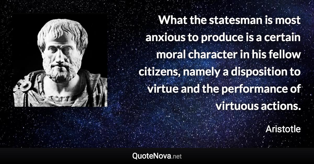 What the statesman is most anxious to produce is a certain moral character in his fellow citizens, namely a disposition to virtue and the performance of virtuous actions. - Aristotle quote