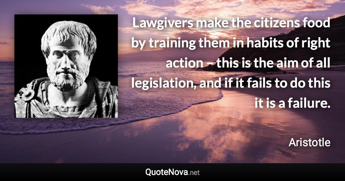 Lawgivers make the citizens food by training them in habits of right action – this is the aim of all legislation, and if it fails to do this it is a failure. - Aristotle quote