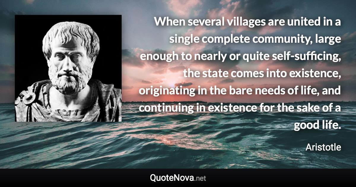 When several villages are united in a single complete community, large enough to nearly or quite self-sufficing, the state comes into existence, originating in the bare needs of life, and continuing in existence for the sake of a good life. - Aristotle quote