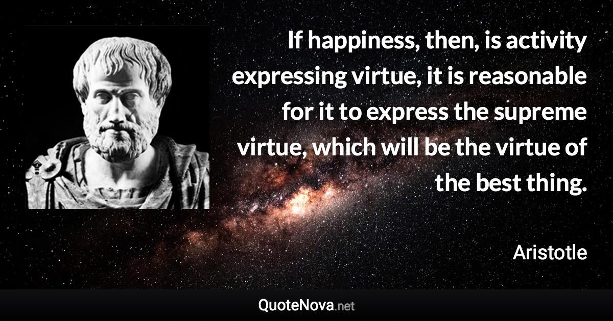 If happiness, then, is activity expressing virtue, it is reasonable for it to express the supreme virtue, which will be the virtue of the best thing. - Aristotle quote