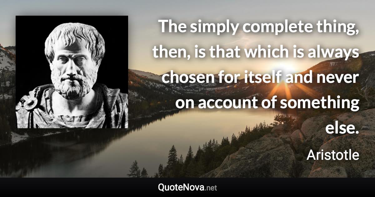 The simply complete thing, then, is that which is always chosen for itself and never on account of something else. - Aristotle quote