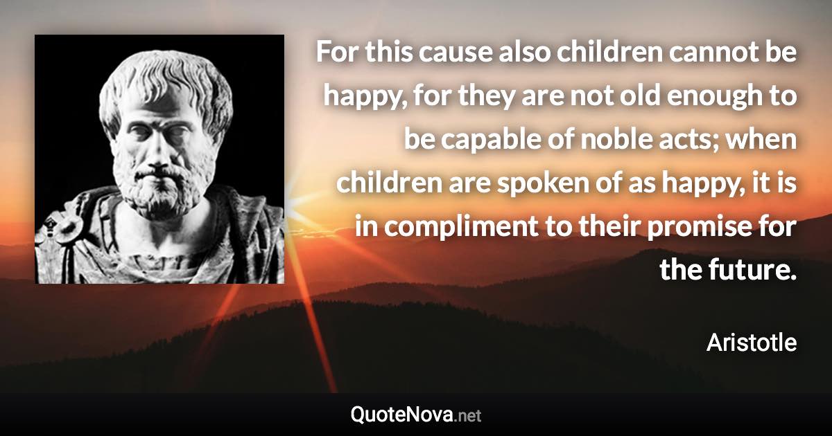 For this cause also children cannot be happy, for they are not old enough to be capable of noble acts; when children are spoken of as happy, it is in compliment to their promise for the future. - Aristotle quote