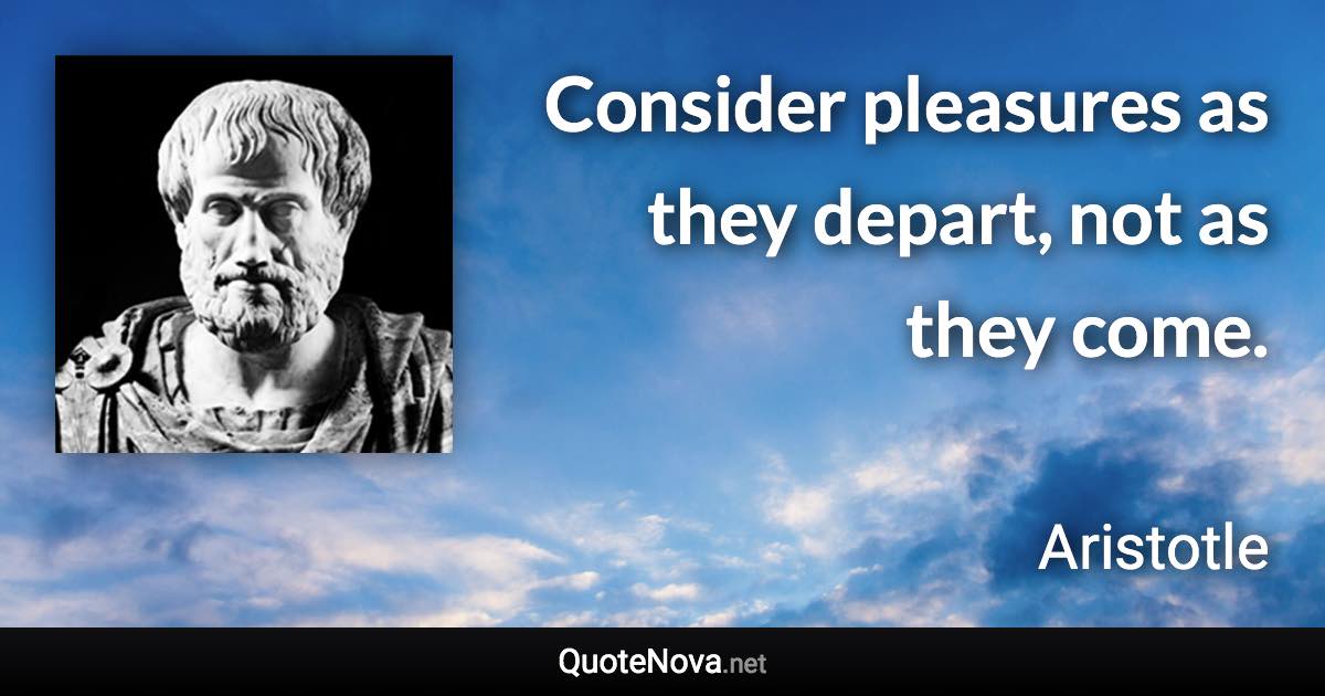 Consider pleasures as they depart, not as they come. - Aristotle quote