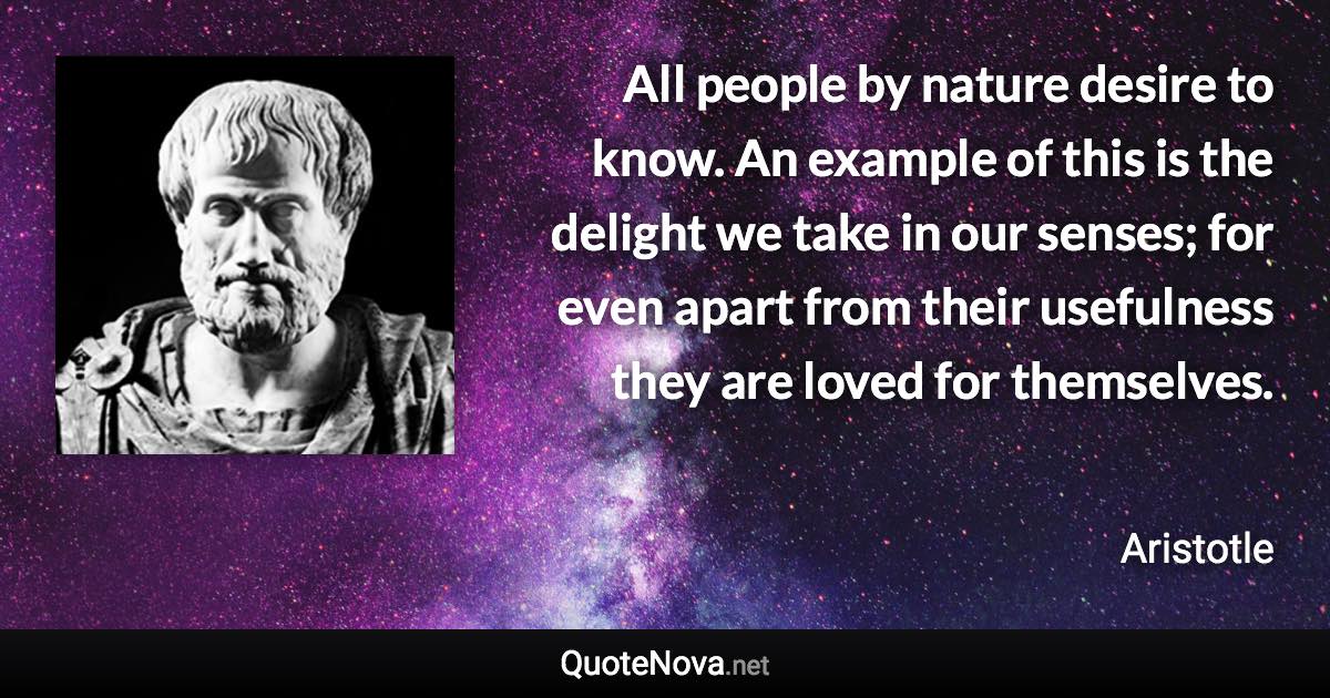 All people by nature desire to know. An example of this is the delight we take in our senses; for even apart from their usefulness they are loved for themselves. - Aristotle quote