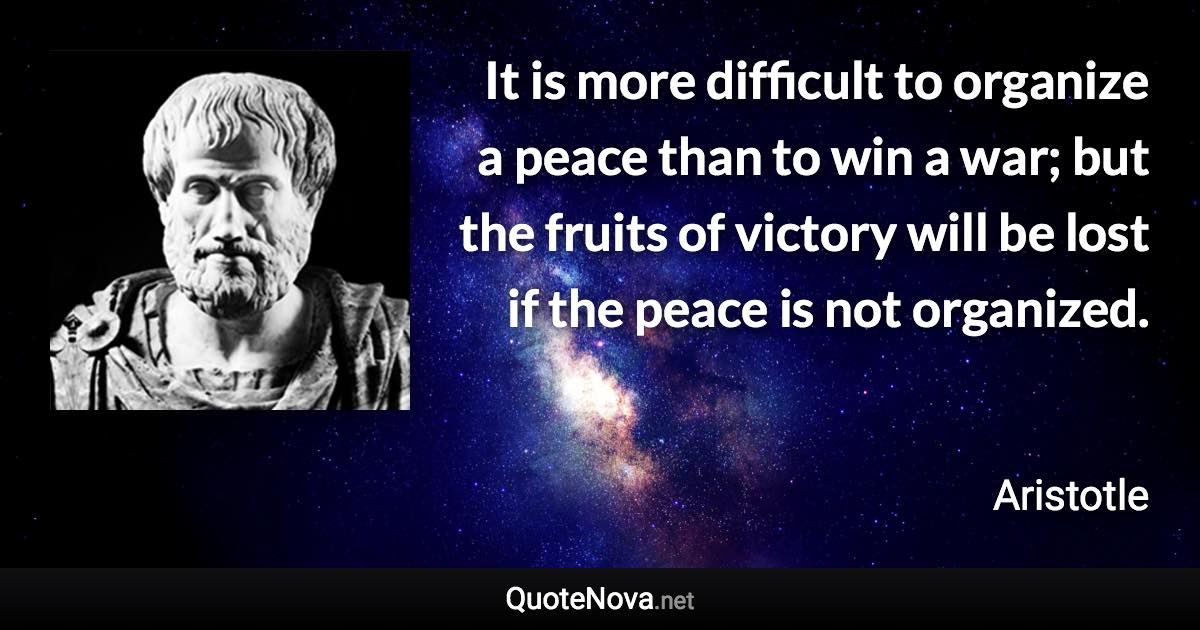 It is more difficult to organize a peace than to win a war; but the fruits of victory will be lost if the peace is not organized. - Aristotle quote