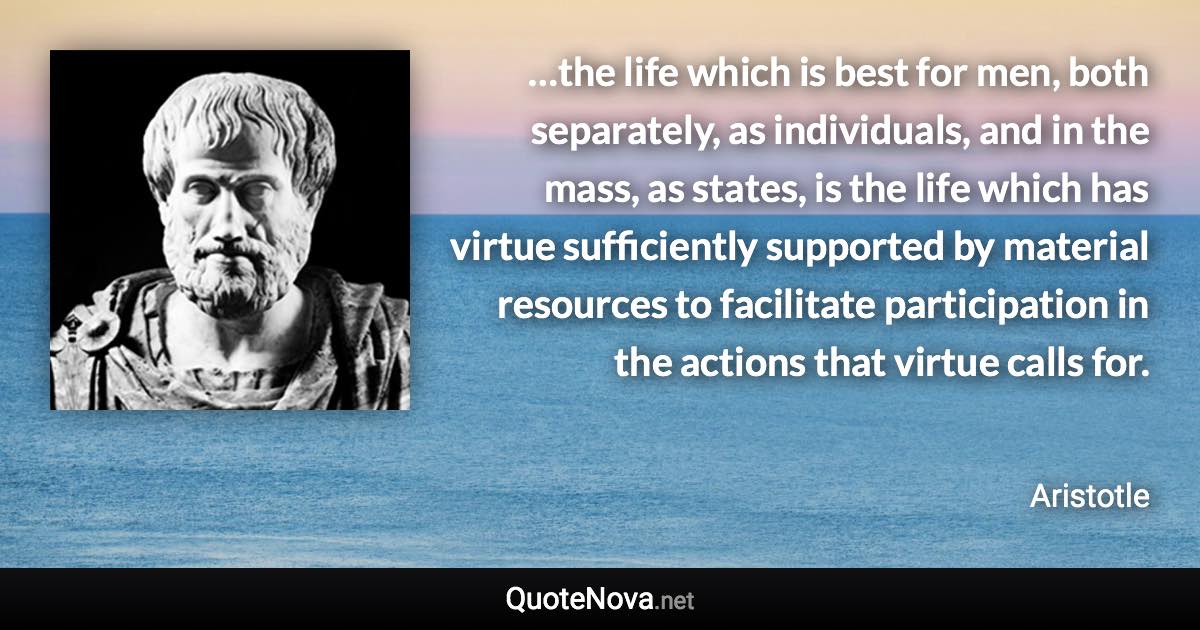 …the life which is best for men, both separately, as individuals, and in the mass, as states, is the life which has virtue sufficiently supported by material resources to facilitate participation in the actions that virtue calls for. - Aristotle quote