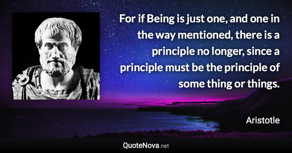 For if Being is just one, and one in the way mentioned, there is a principle no longer, since a principle must be the principle of some thing or things. - Aristotle quote