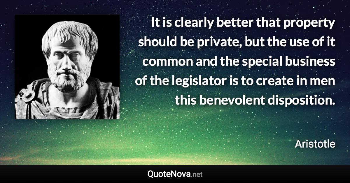 It is clearly better that property should be private, but the use of it common and the special business of the legislator is to create in men this benevolent disposition. - Aristotle quote