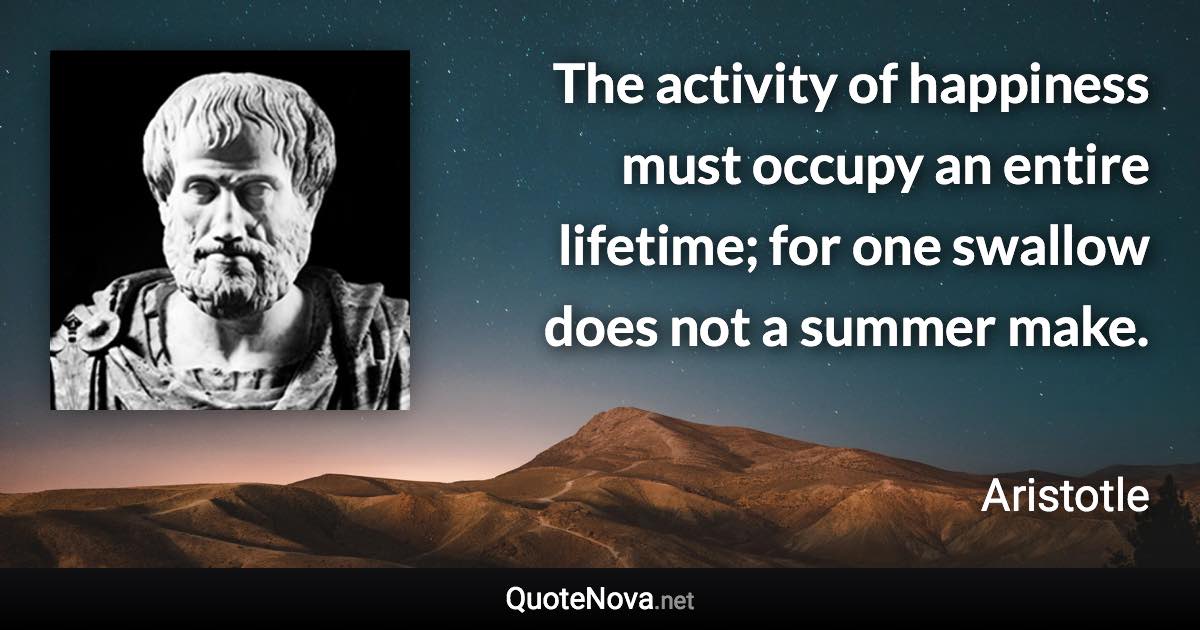 The activity of happiness must occupy an entire lifetime; for one swallow does not a summer make. - Aristotle quote