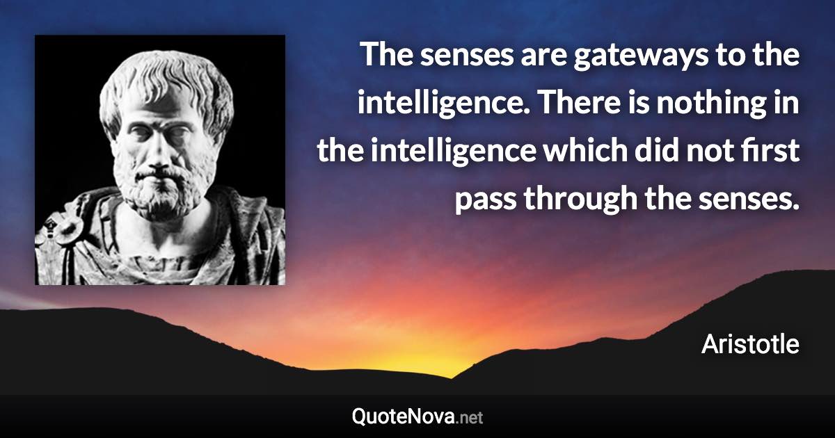 The senses are gateways to the intelligence. There is nothing in the intelligence which did not first pass through the senses. - Aristotle quote