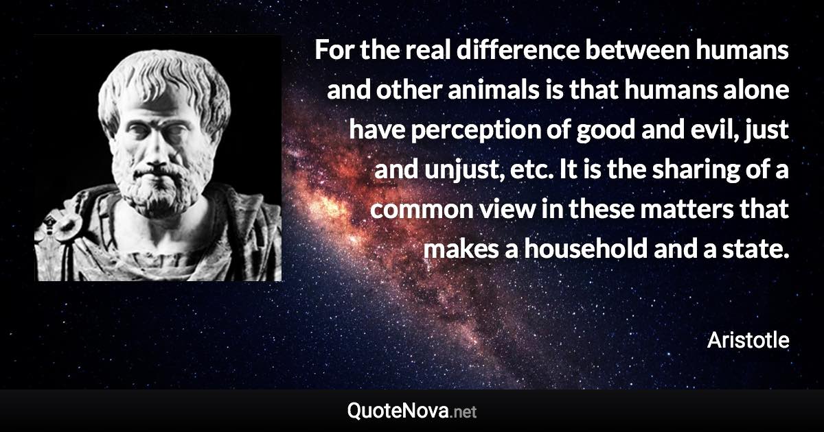 For the real difference between humans and other animals is that humans alone have perception of good and evil, just and unjust, etc. It is the sharing of a common view in these matters that makes a household and a state. - Aristotle quote