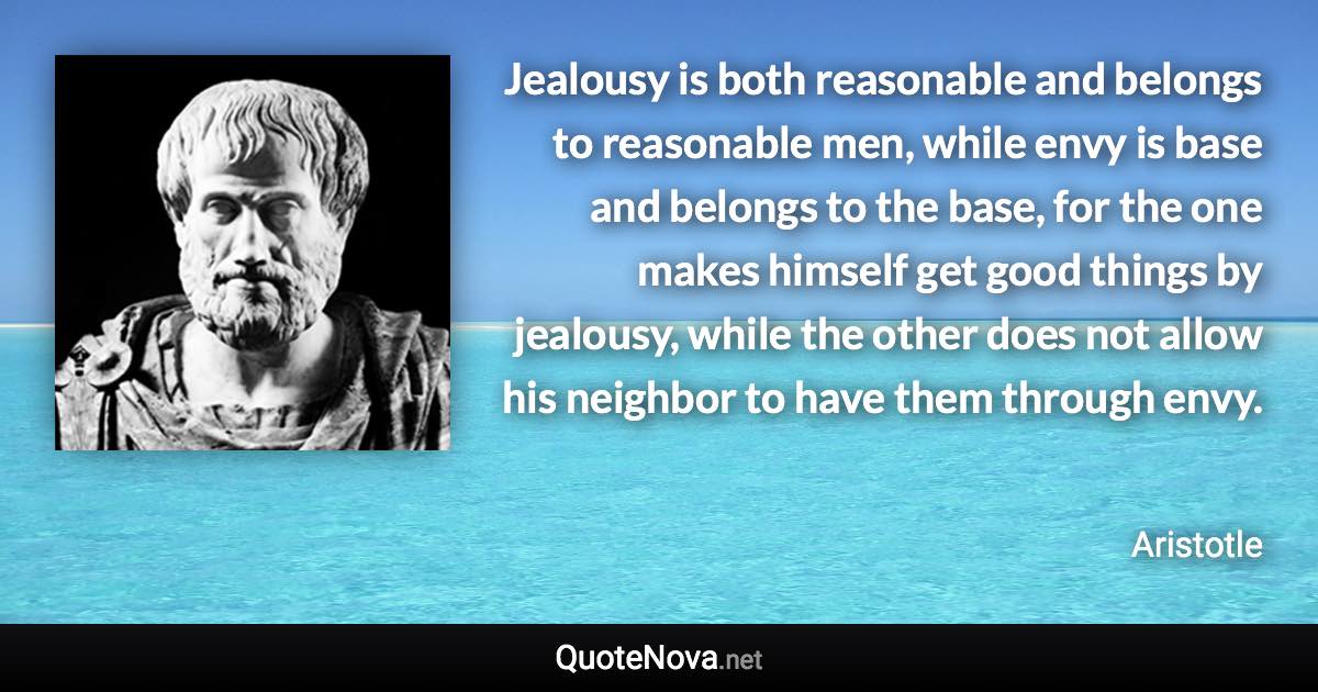 Jealousy is both reasonable and belongs to reasonable men, while envy is base and belongs to the base, for the one makes himself get good things by jealousy, while the other does not allow his neighbor to have them through envy. - Aristotle quote