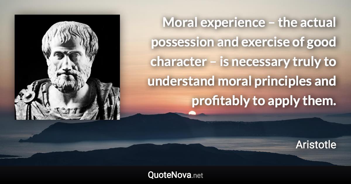 Moral experience – the actual possession and exercise of good character – is necessary truly to understand moral principles and profitably to apply them. - Aristotle quote