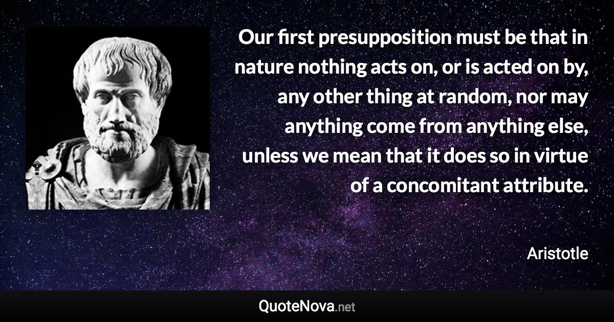 Our first presupposition must be that in nature nothing acts on, or is acted on by, any other thing at random, nor may anything come from anything else, unless we mean that it does so in virtue of a concomitant attribute. - Aristotle quote