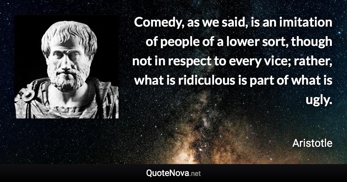 Comedy, as we said, is an imitation of people of a lower sort, though not in respect to every vice; rather, what is ridiculous is part of what is ugly. - Aristotle quote