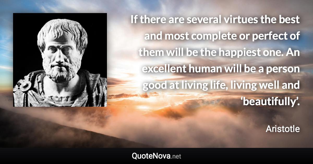 If there are several virtues the best and most complete or perfect of them will be the happiest one. An excellent human will be a person good at living life, living well and ‘beautifully’. - Aristotle quote