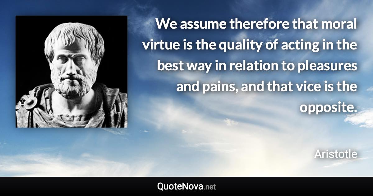 We assume therefore that moral virtue is the quality of acting in the best way in relation to pleasures and pains, and that vice is the opposite. - Aristotle quote