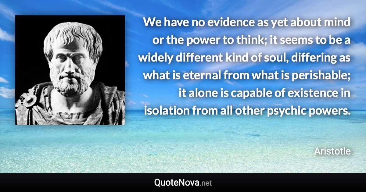 We have no evidence as yet about mind or the power to think; it seems to be a widely different kind of soul, differing as what is eternal from what is perishable; it alone is capable of existence in isolation from all other psychic powers. - Aristotle quote