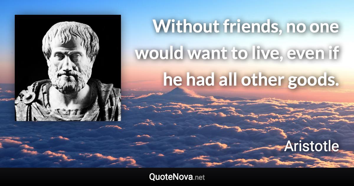 Without friends, no one would want to live, even if he had all other goods. - Aristotle quote