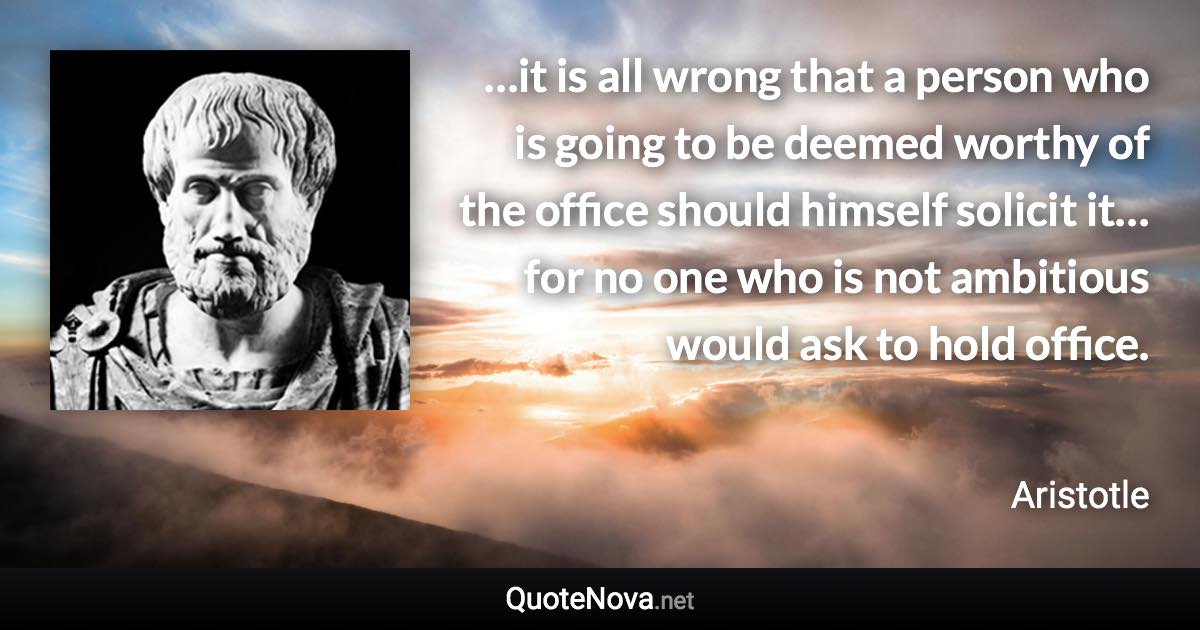 …it is all wrong that a person who is going to be deemed worthy of the office should himself solicit it… for no one who is not ambitious would ask to hold office. - Aristotle quote