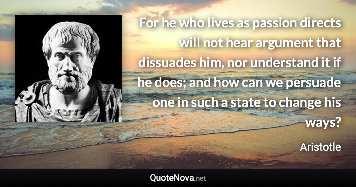 For he who lives as passion directs will not hear argument that dissuades him, nor understand it if he does; and how can we persuade one in such a state to change his ways? - Aristotle quote