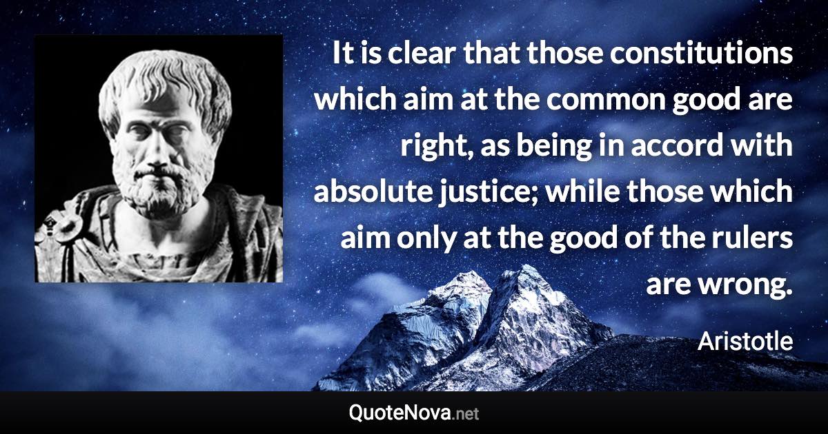 It is clear that those constitutions which aim at the common good are right, as being in accord with absolute justice; while those which aim only at the good of the rulers are wrong. - Aristotle quote